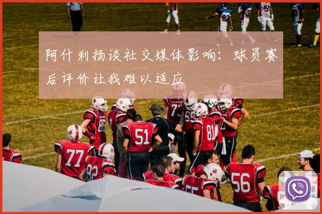 阿什利扬谈社交媒体影响：球员赛后评价让我难以适应