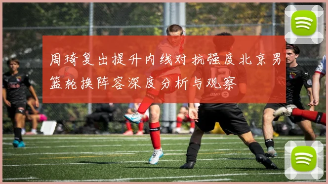 周琦复出提升内线对抗强度北京男篮轮换阵容深度分析与观察