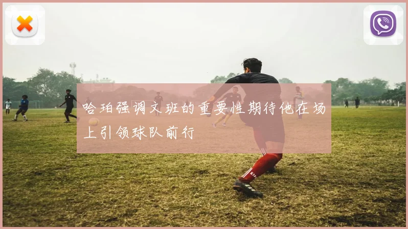 哈珀强调文班的重要性期待他在场上引领球队前行