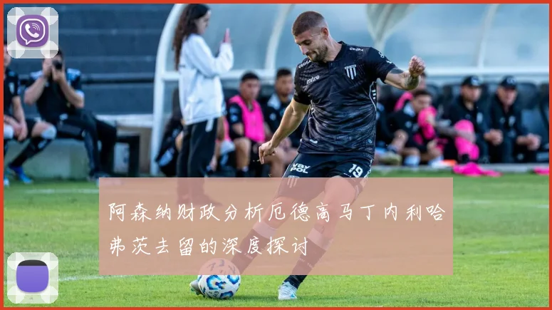 阿森纳财政分析厄德高马丁内利哈弗茨去留的深度探讨