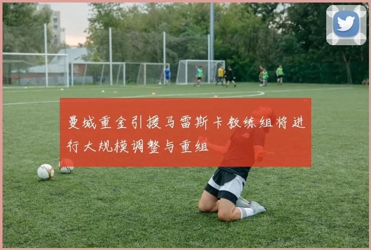 曼城重金引援马雷斯卡教练组将进行大规模调整与重组