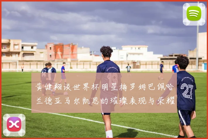 黄健翔谈世界杯明星梅罗姆巴佩哈兰德亚马尔凯恩的璀璨表现与荣耀时刻