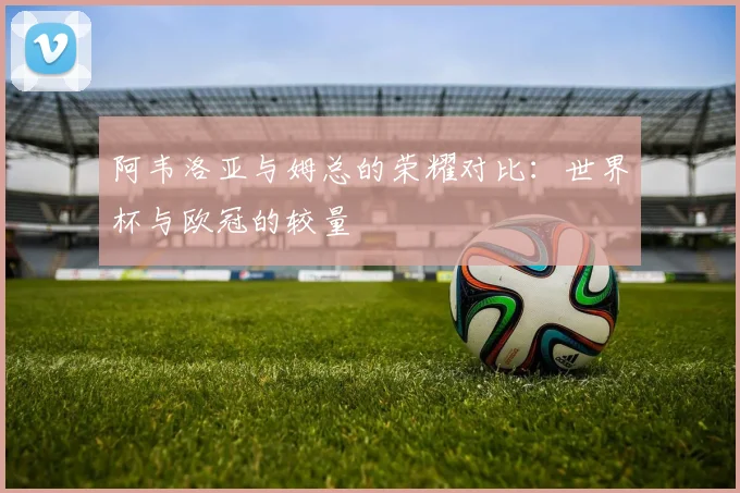 阿韦洛亚与姆总的荣耀对比：世界杯与欧冠的较量