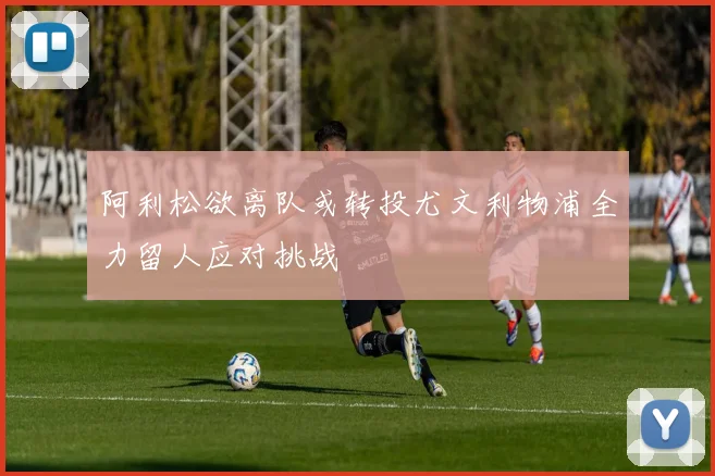 阿利松欲离队或转投尤文利物浦全力留人应对挑战