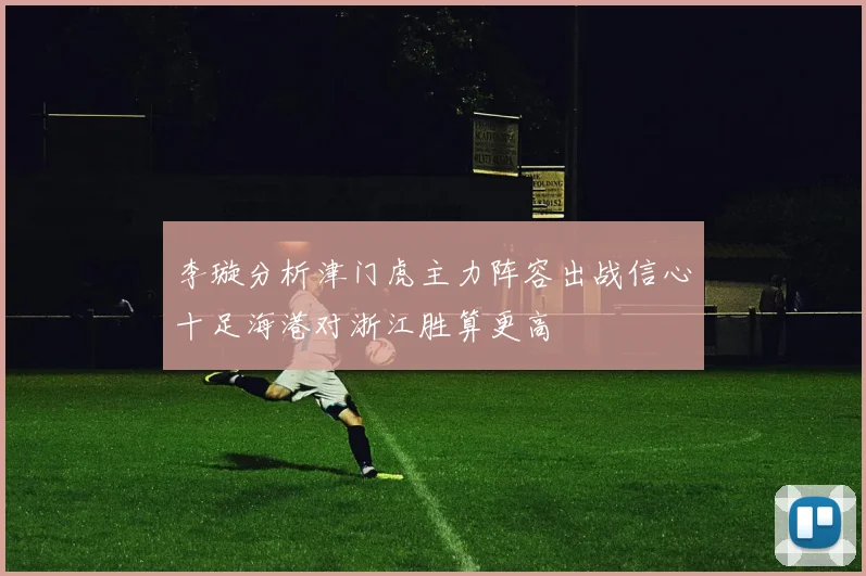 李璇分析津门虎主力阵容出战信心十足海港对浙江胜算更高