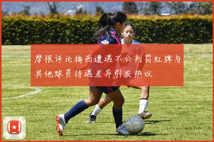 摩根评论梅西遭遇不公判罚红牌与其他球员待遇差异引发热议