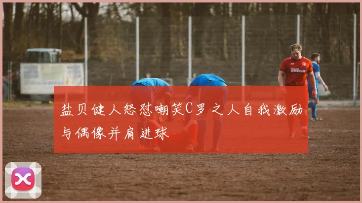 盐贝健人怒怼嘲笑C罗之人自我激励与偶像并肩进球