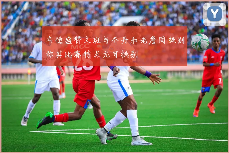韦德盛赞文班与乔丹和老詹同级别称其比赛特点无可挑剔