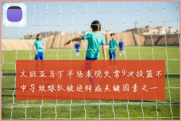 文班亚马下半场表现失常9次投篮不中导致球队被逆转成关键因素之一