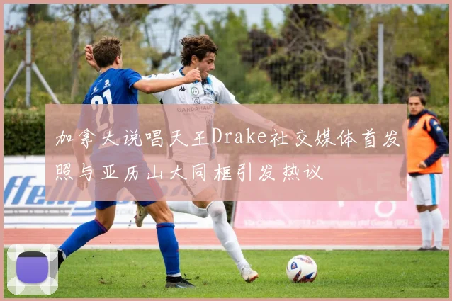 加拿大说唱天王Drake社交媒体首发照与亚历山大同框引发热议