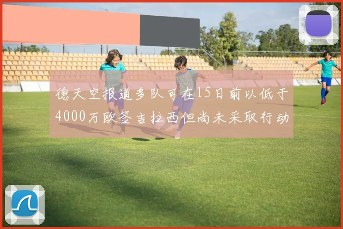 德天空报道多队可在15日前以低于4000万欧签吉拉西但尚未采取行动