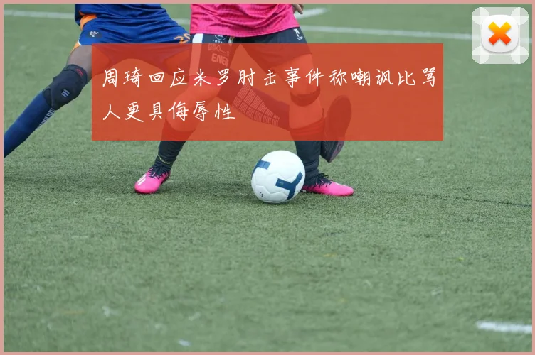 周琦回应米罗肘击事件称嘲讽比骂人更具侮辱性