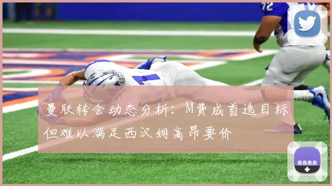 曼联转会动态分析：M费成首选目标但难以满足西汉姆高昂要价