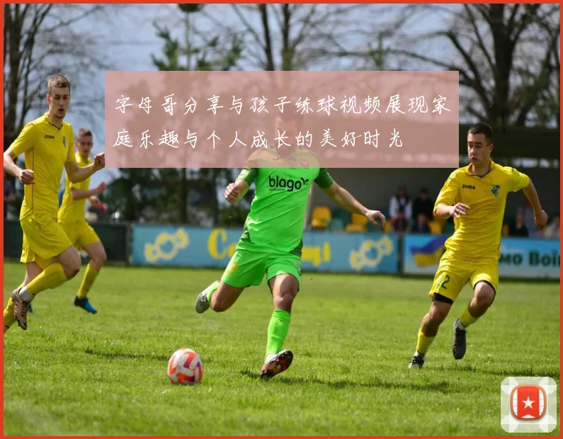 字母哥分享与孩子练球视频展现家庭乐趣与个人成长的美好时光
