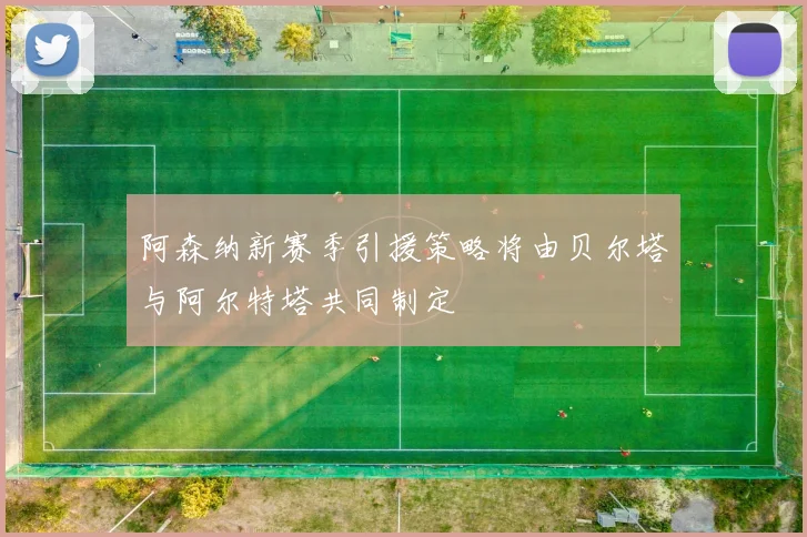 阿森纳新赛季引援策略将由贝尔塔与阿尔特塔共同制定