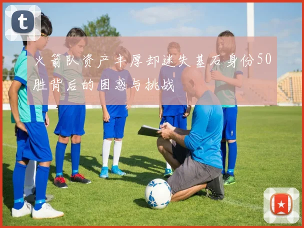 火箭队资产丰厚却迷失基石身份50胜背后的困惑与挑战