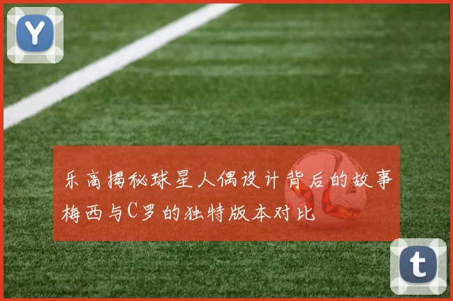 乐高揭秘球星人偶设计背后的故事梅西与C罗的独特版本对比