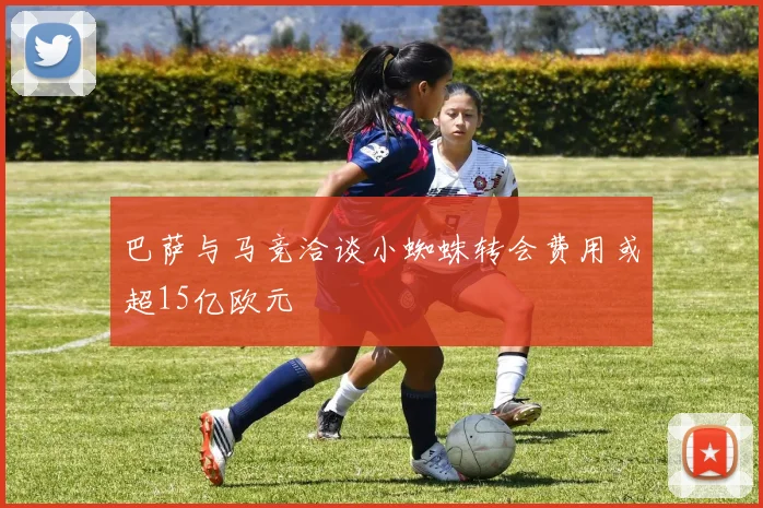 巴萨与马竞洽谈小蜘蛛转会费用或超15亿欧元