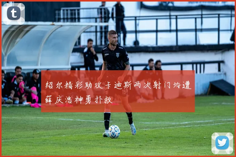 绍尔精彩助攻卡迪斯两次射门均遭薛庆浩神勇扑救
