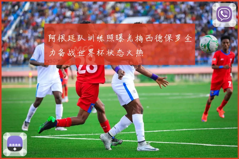 阿根廷队训练照曝光梅西德保罗全力备战世界杯状态火热