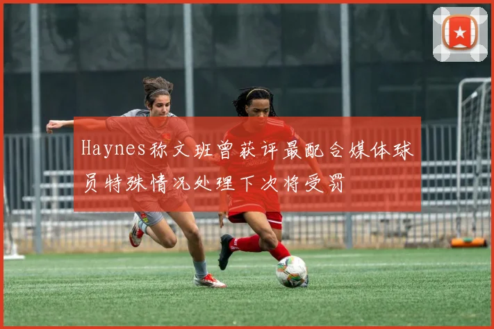 Haynes称文班曾获评最配合媒体球员特殊情况处理下次将受罚