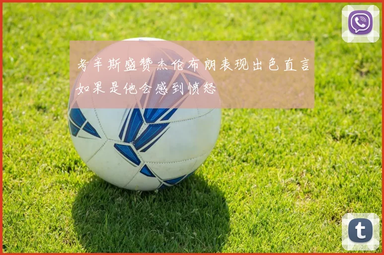 考辛斯盛赞杰伦布朗表现出色直言如果是他会感到愤怒