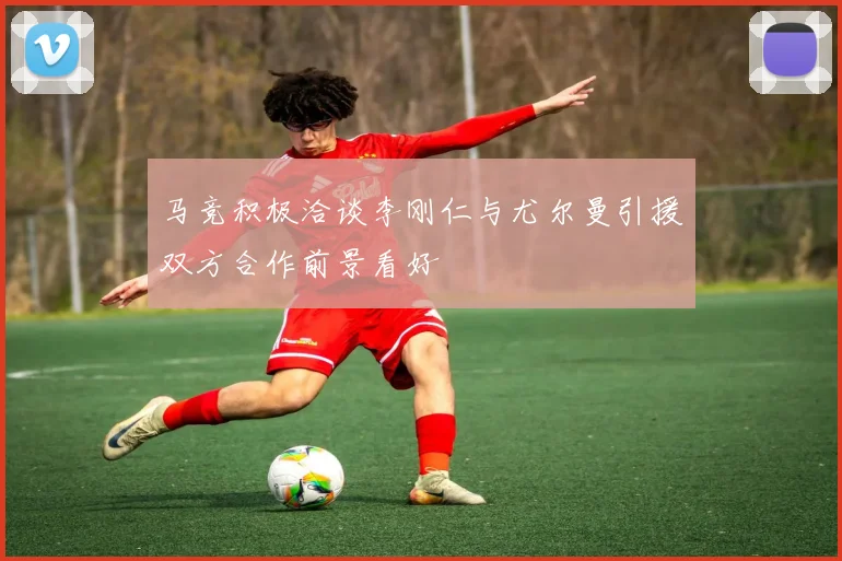 马竞积极洽谈李刚仁与尤尔曼引援双方合作前景看好