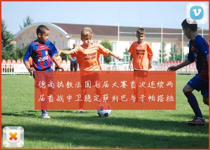 德尚执教法国七届大赛首次连续两届首战中卫稳定萨利巴与于帕搭档