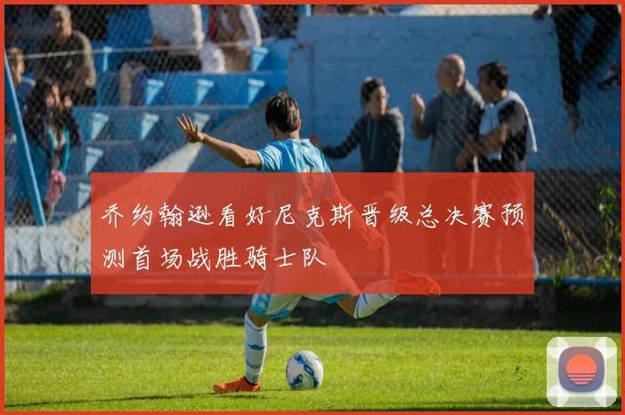 乔约翰逊看好尼克斯晋级总决赛预测首场战胜骑士队