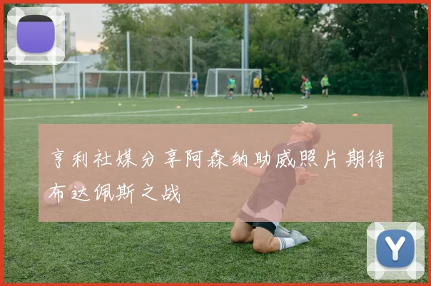 亨利社媒分享阿森纳助威照片期待布达佩斯之战